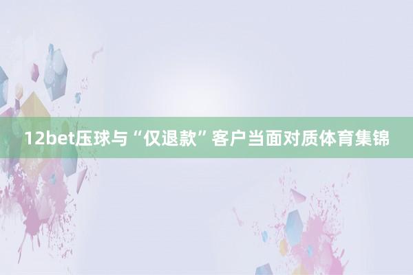 12bet压球与“仅退款”客户当面对质体育集锦