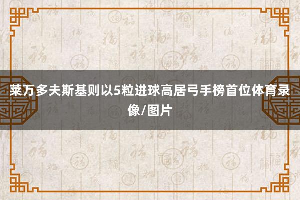 莱万多夫斯基则以5粒进球高居弓手榜首位体育录像/图片