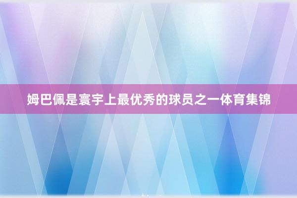 姆巴佩是寰宇上最优秀的球员之一体育集锦