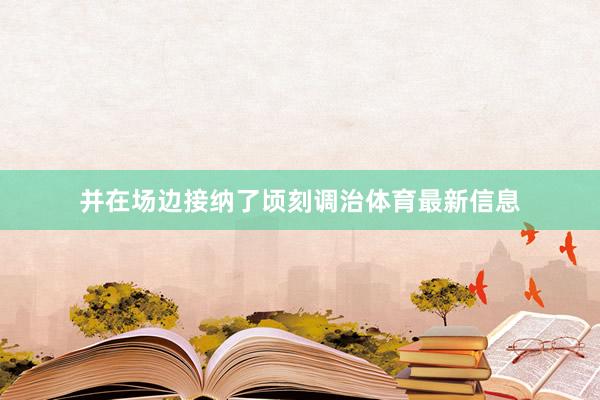 并在场边接纳了顷刻调治体育最新信息